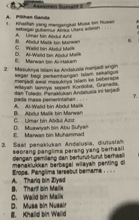 Asesmen Sumatif 2
A. Pilihan Ganda
1. Khalifah yang mengangkat Musa bin Nusair a
sebagai gubernur Afrika Utara adalah . . . .
A. Umar bin Abdul Aziz
B. Abdul Malik bin Marwan
6.
C. Walid bin Abdul Malik
D. Al-Walid bin Abdul Malik
E. Marwan bin Al-Hakam
2. Masuknya Islam ke Andalusia menjadi angin
segar bagi perkembangan Islam sekaligus
menjadi awal masuknya Islam ke beberapa
wilayah lainnya seperti Kordoba, Granada,
dan Toledo. Penaklukan Andalusia ini terjadi
pada masa pemerintahan . . . .
7.
A. Al-Walid bin Abdul Malik
B. Abdul Malik bin Marwan
C. Umar bin Abdul Aziz
D. Muawiyah bin Abu Sufyan
E. Marwan bin Muhammad
3. Saat penaklukan Andalusia, diutuslah
seorang panglima perang yang berhasil
dengan gemilang dan berturut-turut berhasil
menaklukkan berbagai wilayah penting di
Eropa. Panglima tersebut bernama . . . .
A. Thariq bin Ziyad
B. Tharif bin Mallk
C. Walid bin Malik
D. Musa bin Nusair
E. Khalld bin Walld