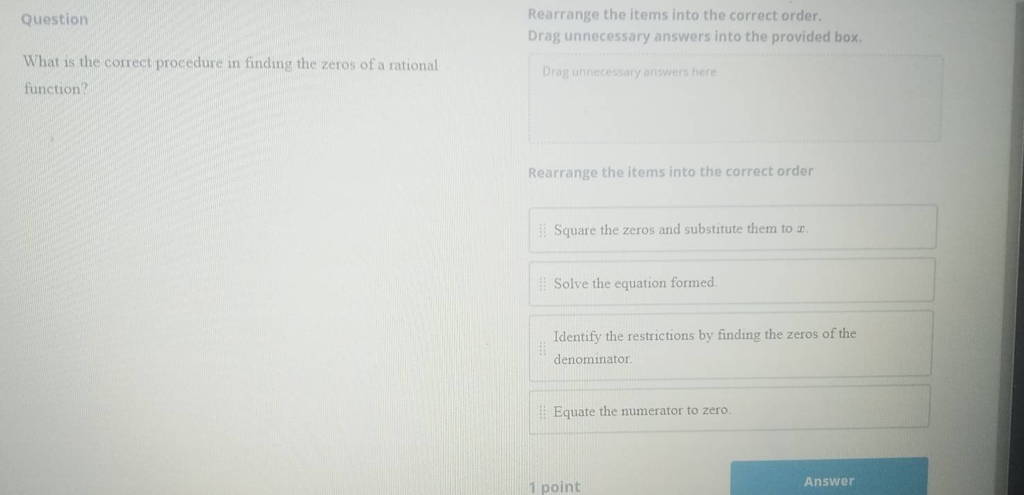 Question Rearrange the items into the correct order.
Drag unnecessary answers into the provided box.
What is the correct procedure in finding the zeros of a rational
Drag unnecessary answers here
function?
Rearrange the items into the correct order
Square the zeros and substitute them to x.
Solve the equation formed.
Identify the restrictions by finding the zeros of the
denominator.
Equate the numerator to zero.
1 point Answer