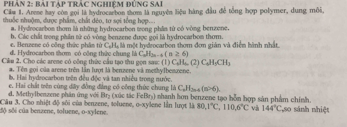 PHẢN 2: BẢI TẠP TRÁC NGHIỆM ĐÚNG SAI
Câu 1. Arene hay còn gọi là hydrocarbon thơm là nguyên liệu hàng đầu để tổng hợp polymer, dung môi,
thuốc nhuộm, dược phẩm, chất dẻo, tơ sợi tổng hợp...
a. Hydrocarbon thom là những hydrocarbon trong phân tử có vòng benzene.
b. Các chất trong phân tử có vòng benzene được gọi là hydrocarbon thơm.
c. Benzene có công thức phân tử C_6H_6 là một hydrocarbon thơm đơn giản và điển hình nhất.
d. Hydrocarbon thơm có công thức chung là C_nH_2n-6(n≥ 6)
Câu 2. Cho các arene có công thức cấu tạo thu gọn sau: (1) C_6H_6, (2)C_6H_5CH_3
a. Tên gọi của arene trên lần lượt là benzene và methylbenzene.
b. Hai hydrocarbon trên đều độc và tan nhiều trong nước.
c. Hai chất trên cùng dãy đồng đẳng có công thức chung là C_nH_2n-6(n>6).
d. Methylbenzene phản ứng với Br_2 (xúc tác FeBr3) nhanh hơn benzene tạo hỗn hợp sản phẩm chính.
Câu 3. Cho nhiệt độ sôi của benzene, toluene, o-xylene lần lượt là 80, 1°C, 110, 6°C và 144°C ,so sánh nhiệt
độ sôi của benzene, toluene, o-xylene.