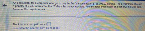 An accountant for a corporation forgot to pay the firm's income tax of $725,798.97 on time. The government charged 
a penalty of 7.4% interest for the 52 days the money was late. Find the total amount (tax and penalty) that was paid. 
Assume 365 days in a year. 
The total amount paid was $□. 
(Round to the nearest cent as needed.)