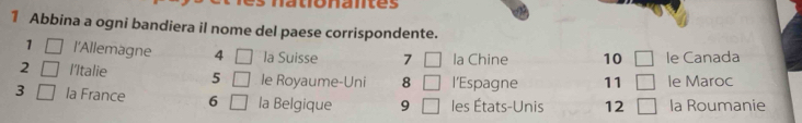 vnaes 
1 Abbina a ogni bandiera il nome del paese corrispondente. 
1 □ l'Allemagne 4 □ la Suisse 7 □ la Chine 10 □ le Canada 
2 □ l'Italie 5 □ le Royaume-Uni 8 □ l’Espagne 11 □ le Maroc 
3 □ la France 6 □ la Belgique 9 □ les États-Unis 12 □ la Roumanie