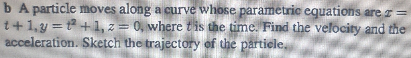 A particle moves along a curve whose parametric equations are x=
t+1, y=t^2+1, z=0 , where t is the time. Find the velocity and the 
acceleration. Sketch the trajectory of the particle.