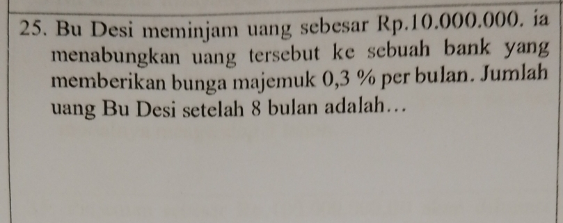 Bu Desi meminjam uang sebesar Rp.10.000.000. ia 
menabungkan uang tersebut ke sebuah bank yang 
memberikan bunga majemuk 0,3 % per bulan. Jumlah 
uang Bu Desi setelah 8 bulan adalah…