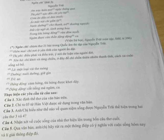 Ngôn chí '(bải 3)
Nguyễn Trãi
Am trúc hiện mai'' ngày thắng qua
Thị phí' nào đến chi yên hir
Com ăn đầu cô dưa muối;
Ấu mặc nài chi gầm 10^(th).
Nuớc dưỡng'' cho thanh, trì' thường nguyệt;
Đất cây ngô ài, lành ương hoa.
Trong khi hứng động'' vừa đêm tuyết,
Ngâm được câu thần động dOn gº ca.
(Viện Sứ học, Nguyễn Trấi toàn tập, Sđđ, ư.396)
(*) Ngôn chí: chúm thơ 21 bài trong Quốc âm thi tập của Nguyễn Trấi.
' *' Hiên mai: chi nơi ở yên tĩnh của người ấn đặt
** Thị phí: điều phái và điều trái, ý nói dư luận của người đời.
( ' Yên hà: chỉ khói và ráng chiều, ở đây để chỉ chồn thiên nhiên thanh tĩnh, cách xa cuộc
sống xô bổ.
Là: một loại vài the mông
** Dưỡng: nuổi dưỡng, giữ gin
6 Tri: ao
(' Hứng động: câm hứng, thi hứng được khơi dậy.
* Đặng đặng: cất tiếng mâ ngâm, ca.
Thực hiện các yêu cầu từ cầu sau:
Câu 1. Xác định thể thơ của văn bản trên.
Câu 2. Chỉ ra 03 từ Hán Việt được sử dụng trong văn bản.
Câu 3. Anh/Chị hiểu như thế nào về quan niệm sống được Nguyễn Trãi thể hiện trong hai
câu thơ 3 và 4?
Câu 4. Nhận xét về cuộc sống của nhà thơ hiện lên trong bốn câu thơ cuối.
Câu 5. Qua văn bản, anh/chị hãy rút ra một thông điệp có ý nghĩa với cuộc sống hôm nay
và lí giải thông điệp đó.