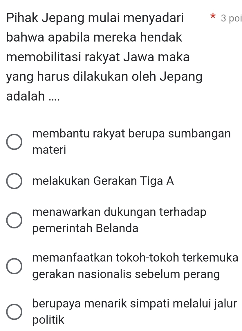 Pihak Jepang mulai menyadari 3 poi
bahwa apabila mereka hendak
memobilitasi rakyat Jawa maka
yang harus dilakukan oleh Jepang
adalah ....
membantu rakyat berupa sumbangan
materi
melakukan Gerakan Tiga A
menawarkan dukungan terhadap
pemerintah Belanda
memanfaatkan tokoh-tokoh terkemuka
gerakan nasionalis sebelum perang
berupaya menarik simpati melalui jalur
politik