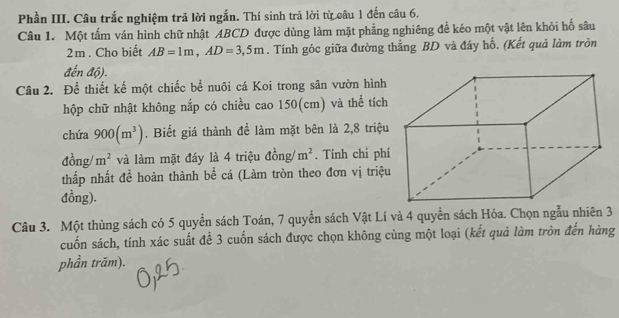 Phần III. Câu trắc nghiệm trả lời ngắn. Thí sinh trả lời từ câu 1 đến câu 6. 
Câu 1. Một tấm ván hình chữ nhật ABCD được dùng làm mặt phẳng nghiêng để kéo một vật lên khỏi hố sâu
2m. Cho biết AB=1m, AD=3,5m. Tính góc giữa đường thẳng BD và đây hố. (Kết quả làm tròn 
đến độ). 
Câu 2. Để thiết kế một chiếc bể nuôi cá Koi trong sân vườn hình 
hộp chữ nhật không nắp có chiều cao 150(cm) và thể tích 
chứa 900(m^3). Biết giá thành để làm mặt bên là 2, 8 triệu 
đồng/ m^2 và làm mặt đáy là 4 triệu đồng/ m^2. Tính chi phí 
thắp nhất để hoàn thành bể cá (Làm tròn theo đơn vị triệu 
đồng). 
Câu 3. Một thùng sách có 5 quyền sách Toán, 7 quyền sách Vật Lí và 4 quyển sách Hóa. Chọn ngẫu nhiên 3 
cuốn sách, tính xác suất để 3 cuốn sách được chọn không cùng một loại (kết quả làm tròn đến hàng 
phần trăm).