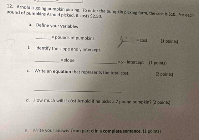 Arnold is going pumpkin picking. To enter the pumpkin picking farm, the cost is $10. For each
pound of pumpkins Arnold picked, it costs $2.50. 
a. Define your variables 
_= pounds of pumpkins _= cost (1 points) 
b. Identify the slope and y intercept. 
_= slope _= y - intercept (1 points) 
c. Write an equation that represents the total cost. (2 points) 
_ 
d. jHow much will it cost Arnold if he picks a 7 pound pumpkin? (2 points) 
e. Write your answer from part d in a complete sentence. (1 points)