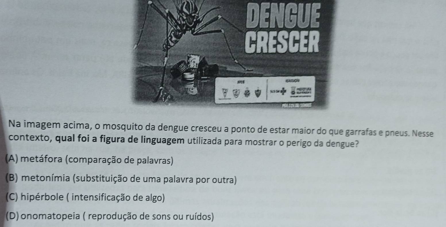 Na imagem acima, o mosquito da dengue cresceu a ponto de estar maior do que garrafas e pneus. Nesse
contexto, qual foi a figura de linguagem utilizada para mostrar o perigo da dengue?
(A) metáfora (comparação de palavras)
(B) metonímia (substituição de uma palavra por outra)
(C) hipérbole ( intensificação de algo)
(D) onomatopeia ( reprodução de sons ou ruídos)