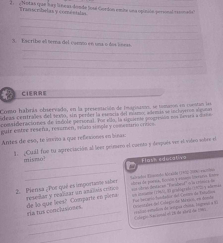 ¿Notas que hay líneas donde José Gordon emite una opinión personal razonada?_ 
Transcríbelas y coméntalas. 
_ 
_ 
_ 
3. Escribe el tema del cuento en una o dos líneas. 
_ 
_ 
_ 
CIERRE 
Como habrás observado, en la presentación de Imaginantes, se tomaron en cuentan las 
ideas centrales del texto, sin perder la esencia del mismo; además se incluyeron algunas 
consideraciones de índole personal. Por ello, la siguiente progresión nos llevará a distin- 
guir entre reseña, resumen, relato simple y comentario crítico. 
Antes de eso, te invito a que reflexiones en binas: 
1. ¿Cuál fue tu apreciación al leer primero el cuento y después ver el video sobre el 
_ 
mismo? 
Flash educativo 
obras de poesía, ficción y ensayo literario. Entre 
2. Piensa ¿Por qué es importante saber Salvador Elizondo Alcalde (1932-2006) escribió 
reseñar y realizar un análisis crítico sus obras destacan “Farabeuf” o la crónica de 
de lo que lees? Comparte en plena- un instante (1965), El grafógrafo (1972) y además 
Orientales del Colegio de México, en donde 
ria tus conclusiones. Fue becario fundador del Centro de Estudios 
realizó estudios de lengua china. Ingresó a El 
_ 
_Colegio Nacional el 28 de abril de 1981. 
_