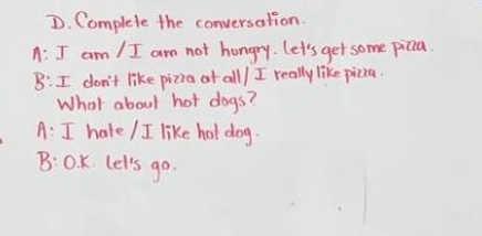 Complete the conversation. 
A: I am / I am not hungry. let's get some picia. 
B: I don't like pizia af all/ I really like picia. 
What about hot dogs? 
A: I hale / I like hot dog. 
B: 0. K. Let's go.