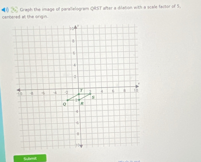 Graph the image of parallelogram QRST after a dilation with a scale factor of 5, 
centered at the origin.
10
8
6
4
2
x
-10 -8 -6 -4 -2 T 2 4 6 8 10
s
2
Q R
4
6
8
10
Submit