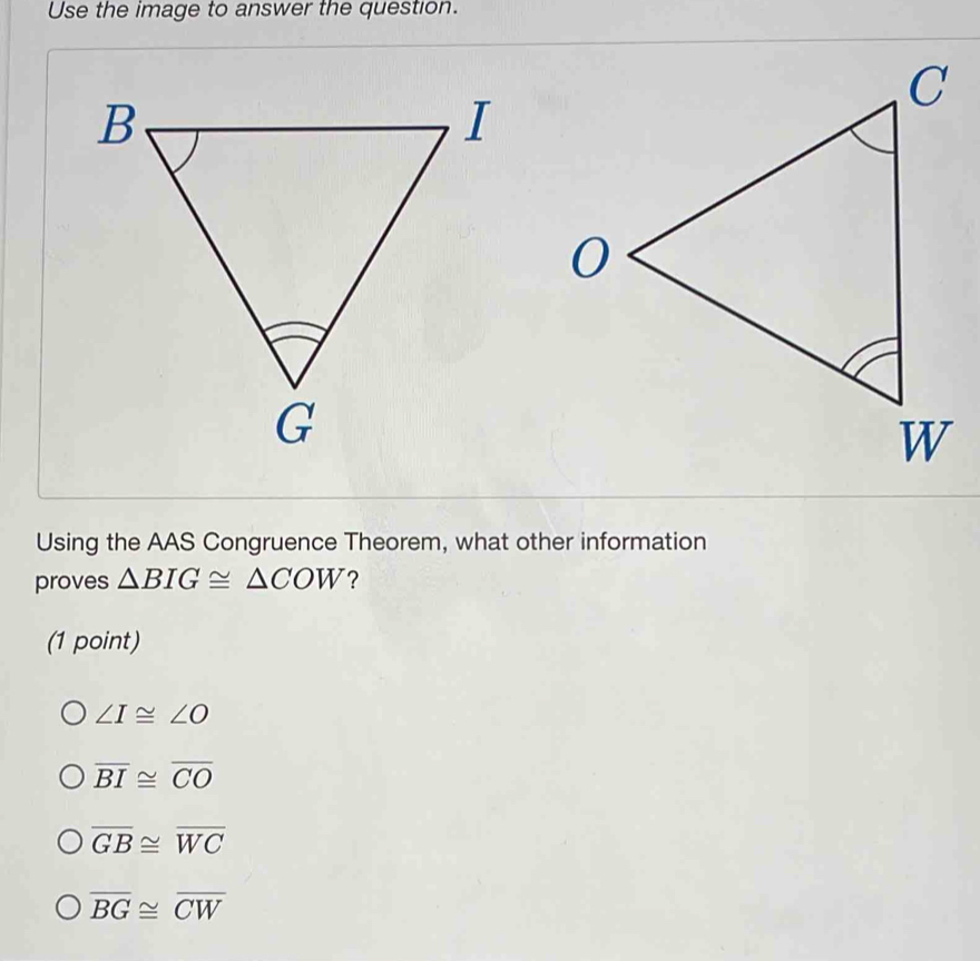 Use the image to answer the question.
Using the AAS Congruence Theorem, what other information
proves △ BIG≌ △ COW ?
(1 point)
∠ I≌ ∠ O
overline BI≌ overline CO
overline GB≌ overline WC
overline BG≌ overline CW