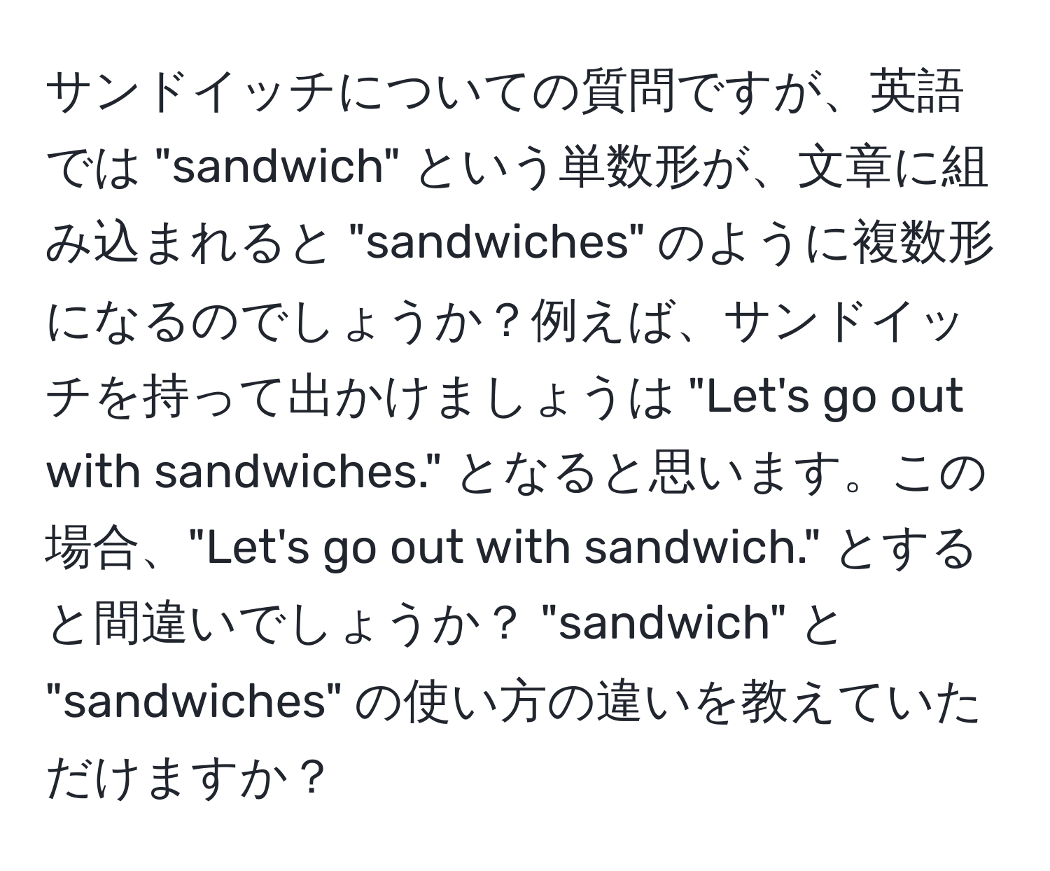 サンドイッチについての質問ですが、英語では "sandwich" という単数形が、文章に組み込まれると "sandwiches" のように複数形になるのでしょうか？例えば、サンドイッチを持って出かけましょうは "Let's go out with sandwiches." となると思います。この場合、"Let's go out with sandwich." とすると間違いでしょうか？ "sandwich" と "sandwiches" の使い方の違いを教えていただけますか？