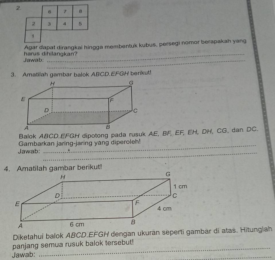 Agar dapat dirangkai hingga membentuk kubus, persegi nomor berapakah yang 
harus dihilangkan? 
Jawab:_ 
3. Amatilah gambar balok ABCD. EFGH berikut! 
Balok ABCD. EFGH dipotong pada rusuk AE, BF, EF, EH, DH, CG, dan DC. 
Gambarkan jaring-jaring yang diperoleh! 
_ 
Jawab: 
_ 
4. Amatilah gambar berikut! 
Diketahui balok ABCD. EFGH dengan ukuran seperti gambar di atas. Hitunglah 
_ 
panjang semua rusuk balok tersebut! 
Jawab: 
_ 
_