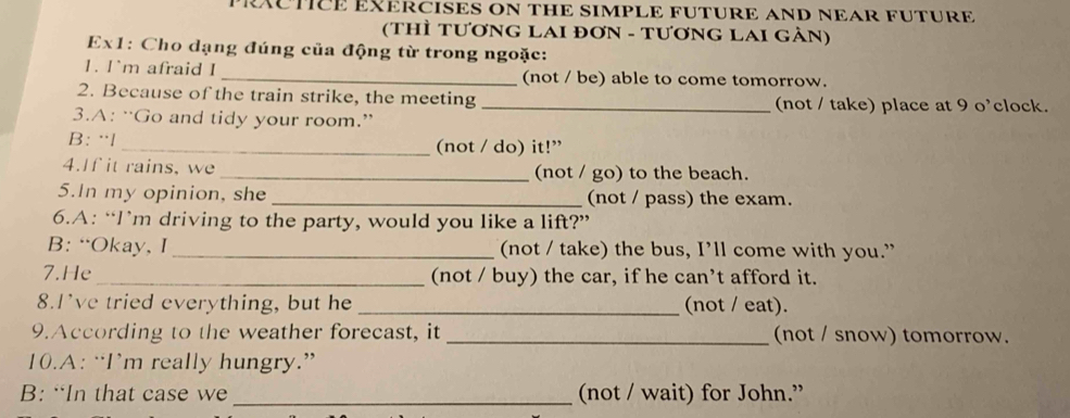 RXCTICE EXERCISES ON THE SIMPLE FUTURE AND NEAR FUTURE
(ThÌ TƯơNG LAI ĐơN - TƯơNG LAI GẢN)
Ex1: Cho dạng đúng của động từ trong ngoặc:
1. I`m afraid I _(not / be) able to come tomorrow.
2. Because of the train strike, the meeting _(not / take) place at 9 o'clock.
3.A: “Go and tidy your room.”
B: ·l _(not / do) it!”
4.If it rains, we _(not / go) to the beach.
5.In my opinion, she _(not / pass) the exam.
6.A: “I’m driving to the party, would you like a lift?”
B: “Okay, I_ (not / take) the bus, I’ll come with you.”
7.He_ (not / buy) the car, if he can’t afford it.
8.I've tried everything, but he _(not / eat).
9.According to the weather forecast, it _(not / snow) tomorrow.
10.A: “I’m really hungry.”
B: “In that case we_ (not / wait) for John.”