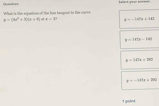 Question Select your answer.
What is the equation of the line tangent to the curve
y=(4x^2+3)(x+6) at x=2 2
y=-147x+142
y=147x-142
y=147x+292
y=-147x+292
1 point