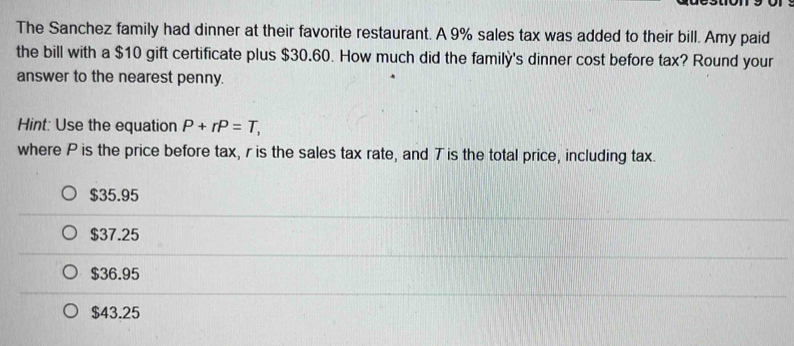 The Sanchez family had dinner at their favorite restaurant. A 9% sales tax was added to their bill. Amy paid
the bill with a $10 gift certificate plus $30.60. How much did the family's dinner cost before tax? Round your
answer to the nearest penny.
Hint: Use the equation P+rP=T, 
where P is the price before tax, r is the sales tax rate, and T is the total price, including tax.
$35.95
$37.25
$36.95
$43.25