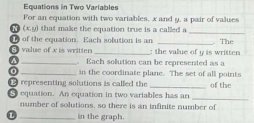 Equations in Two Variables 
For an equation with two variables, x and y, a pair of values 
N (x,y) that make the equation true is a called a 
_ 
) of the equation. Each solution is an _. The 
S value of x is written _; the value of y is written 
a _. Each solution can be represented as a 
_in the coordinate plane. The set of all points 
representing solutions is called the _of the 
_ 
S equation. An equation in two variables has an 
number of solutions, so there is an infinite number of 
_in the graph.