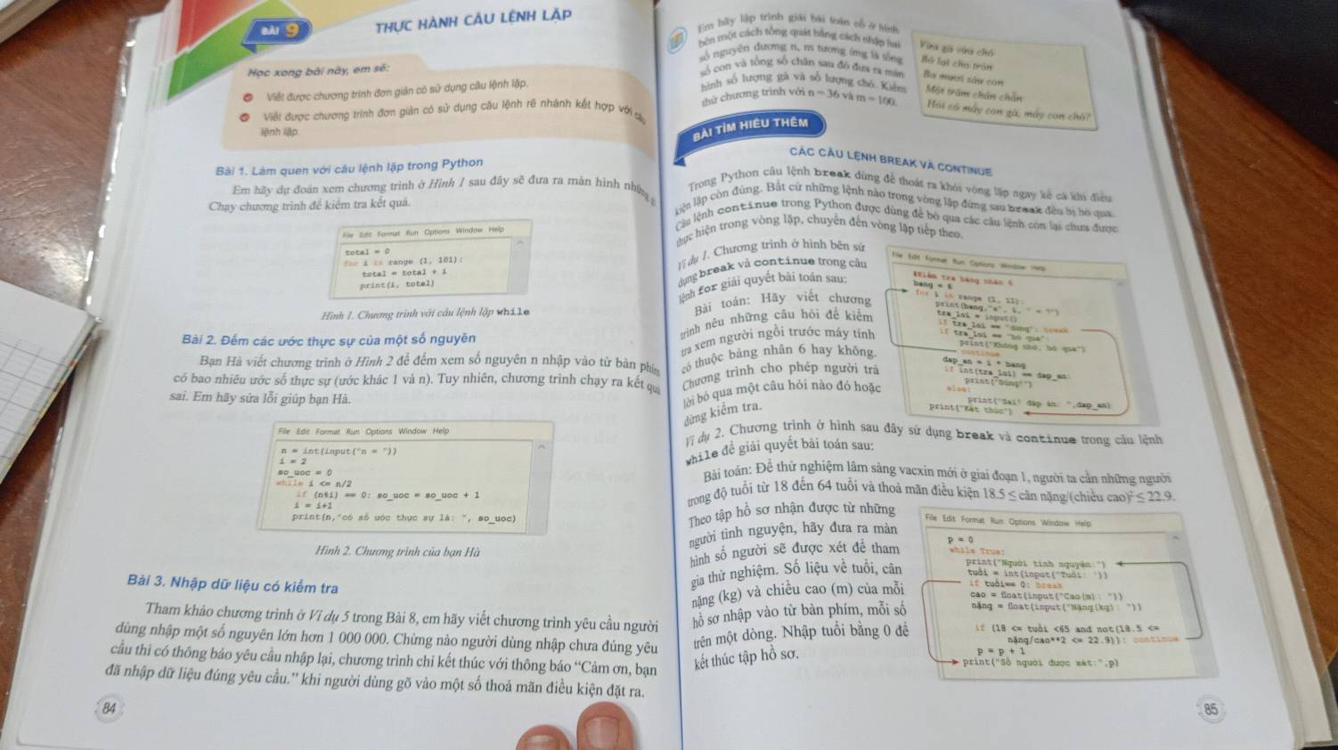 èg THựC HàNH CÂU LệNH Lặp
Em hãy lập trình giải bái toán cổ ở tình
bên một cách tổng quát bằng cách nhập h Vừa gà vàa chó
số nguyên dương n, m tang ứng là sống Bộ lại cho trận
Học xong bài này, em sẽ:
số con và tổng số chân san đô đua ra mán Ba mườt sây cón
Viết được chương trình đơn giản có sử dụng câu lệnh lập.
hình số hượng gà và số hưọng chó Kiểm
thứ chương trình với 1
Viết được chương trình đơn giản có sử dụng câu lệnh rề nhánh kết hợp với s n=36vhm=100 Một trầm chún chấn
Hái có máy can gà, máy con chò?
lệnh lập.
Bài tìm Hiều thêm
Các Cầu Lệnh break và continue
Bài 1. Làm quen với câu lệnh lập trong Python
Em hãy dự đoàn xem chương trình ở Hình / sau đây sẽ đưa ra màn hình nhữ  Trong Python câu lệnh break dùng để thoát ra khói vòng lập ngay kế ca khi điều
Chạy chương trình để kiểm tra kết quả.
lện lập còn đùng. Bắt cử những lệnh nào trong vòng lập đứng sao braac đều bị bỏ qua
Cu lệnh contănue trong Python được dùng để bỏ qua các câu lệnh còn lại chưa được
thực hiện trong vòng lặp, chuyến đến vòng lập tiếp theo
File Edit Fonrat Run Options Window Help
Vĩ dụ /. Chương trình ở hình bền sử
total = 0
=== i i= cange (1, 101):
Te Sốt Fornut Run Cptions Mindow He
dụng break và continue trong câu
total = total + 1
print(i, total)
lnh for giải quyết bài toán sau:
Hình 1. Chương trình với câu lệnh lập whi le Bài toán: Hãy viết chương
Bài 2. Đếm các ước thực sự của một số nguyên
tình nêu những câu hỏi để kiểm
if tre lới * "dang": so==
ta xem người ngồi trước máy tính Il tra loi == ''bó qua''
Vint ('Không shư, bó qua')
Bạn Hà viết chương trình ở Hình 2 để đếm xem số nguyên n nhập vào từ bàn phí có thuộc bảng nhân 6 hay không
dap an * i * bang
có bao nhiêu ước số thực sự (ước khác 1 và n). Tuy nhiên, chương trình chạy ra kết qu
Chương trình cho phép người trấ f int(tra_lai) == dap_an
sai. Em hãy sửa lỗi giúp bạn Hà.
dừng kiểm tra. lời bỏ qua một câu hỏi nào đó hoặc
print ("Dont"")
print(-pật-phi pại' đập àn: ".dap_an)
File Edit Format Run Options Window Help
Vị dụ 2. Chương trình ở hình sau đây sứ dụng break và continue trong cầu lệnh
n=int(input('n=''))
while để giải quyết bài toán sau:
Bài toán: Để thử nghiệm lâm sảng vacxin mới ở giai đoạn 1, người ta cản những người
ưrong độ tuổi từ 18 đến 64 tuổi và thoả mãn điều kiện 18.5 ≤ căn nặng/(chiều ca )^2≤ 22.9.
Theo tập hồ sơ nhận được từ những
if(n+1)=0:so_ uoc=so_ uoc+1 File Edit Format Run Options Windois Help
print(n,"có số uớc thực sự 14:'',sc oc)
người tình nguyện, hãy đưa ra màn
hình số người sẽ được xét để tham whils Tom
Hình 2. Chương trình của bạn Hà print("Nguời tinh nguyên ')
gia thử nghiệm. Số liệu về tuổi, cân
Bài 3. Nhập dữ liệu có kiểm tra cao = float(input("Cao(m) "))
nặng (kg) và chiều cao (m) của mỗi
Tham khảo chương trình ở Ví dụ 5 trong Bài 8, em hãy viết chương trình yêu cầu người hồ sơ nhập vào từ bàn phím, mỗi số nặng = foạt(isput("Näng(xg) :  "))
trên một dòng. Nhập tuổi bằng 0 để    (19 <65 and not(18.5
