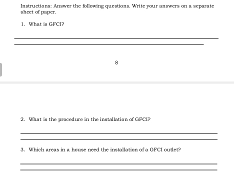 Instructions: Answer the following questions. Write your answers on a separate 
sheet of paper. 
1. What is GFCI? 
_ 
_ 
8 
2. What is the procedure in the installation of GFCI? 
_ 
_ 
3. Which areas in a house need the installation of a GFCI outlet? 
_ 
_