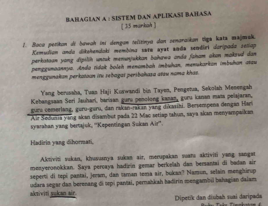 BAHAGIAN A : SISTEM DAN APLIKASI BAHASA 
[ 35 markah ] 
1. Baca petikan di bawah ini dengan telitinya dan senaraikan tiga kata majmuk. 
Kemudian anda dikehendaki membina satu ayat anda sendiri daripada setiap 
perkataan yang dipilih untuk menunjukkan bahawa anda faham akan maksud dan 
penggunaannya. Anda tidak boleh menambah imbuhan, menukarkan imbuhan atau 
menggunakan perkataan itu sebagai peribahasa atau nama khas. 
Yang berusaha, Tuan Haji Kuswandi bin Tayen, Pengetua, Sekolah Menengah 
Kebangsaan Seri Jauhari, barisan guru penolong kanan, guru kanan mata pelajaran, 
guru cemerlang, guru-guru, dan rakan-rakan yang dikasihi. Bersempena dengan Hari 
Air Sedunia yang akan disambut pada 22 Mac setiap tahun, saya akan menyampaikan 
syarahan yang bertajuk, “Kepentingan Sukan Air”. 
Hadirin yang dihormati, 
Aktiviti sukan, khususnya sukan air, merupakan suatu aktiviti yang sangat 
menyeronokkan. Saya percaya hadirin gemar berkelah dan bersantai di badan air 
seperti di tepi pantai, jeram, dan taman tema air, bukan? Namun, selain menghirup 
udara segar dan berenang di tepi pantai, pernahkah hadirin mengambil bahagian dalam 
aktiviti sukan air. 
Dipetik dan diubah suai daripada