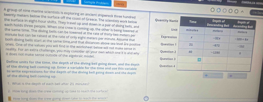 Solver Sample Problem Hints
Esaeralda seno
D
A group of nine marine scientists is exploring an ancient shipwreck three hundred Quantity Na
twenty meters below the surface off the coast of Greece. The scientists work below
the surface in eight-hour shifts. They travel up and down in a pair of diving bells, and
each holds three people. When one crew is coming up, the other is being lowered at U
the same time. The diving bells can be lowered at the rate of thirty-two meters per Expressi
minute but can be raised at the rate of only eight meters per minute. Assume that
both diving bells start at the same time and that distances above sea level áre positive Question
ones. One of the values you will find in the worksheet below will not make sense in Question
reality. For an extra challenge, you may consider on your own which one it is and why
it does not make sense outside of the algebraic model. Question
Define units for the time, the depth of the diving bell going down, and the depth Question 
of the diving bell coming up. Enter a variable for the time and use this variable
to write expressions for the depth of the diving bell going down and the depth
of the diving bell coming up.
1. What is the depth of each bell after 21 minutes?
2. How long does the crew coming up take to reach the surface?
How long does the crew going down take to reach the wreck?