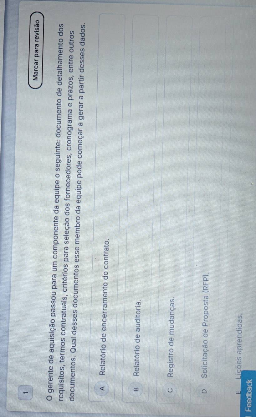 Marcar para revisão
O gerente de aquisição passou para um componente da equipe o seguinte: documento de detalhamento dos
requisitos, termos contratuais, critérios para seleção dos fornecedores, cronograma e prazos, entre outros
documentos. Qual desses documentos esse membro da equipe pode começar a gerar a partir desses dados.
A Relatório de encerramento do contrato.
BRelatório de auditoria.
c Registro de mudanças.
D Solicitação de Proposta (RFP).
E Lições aprendidas.
Feedback