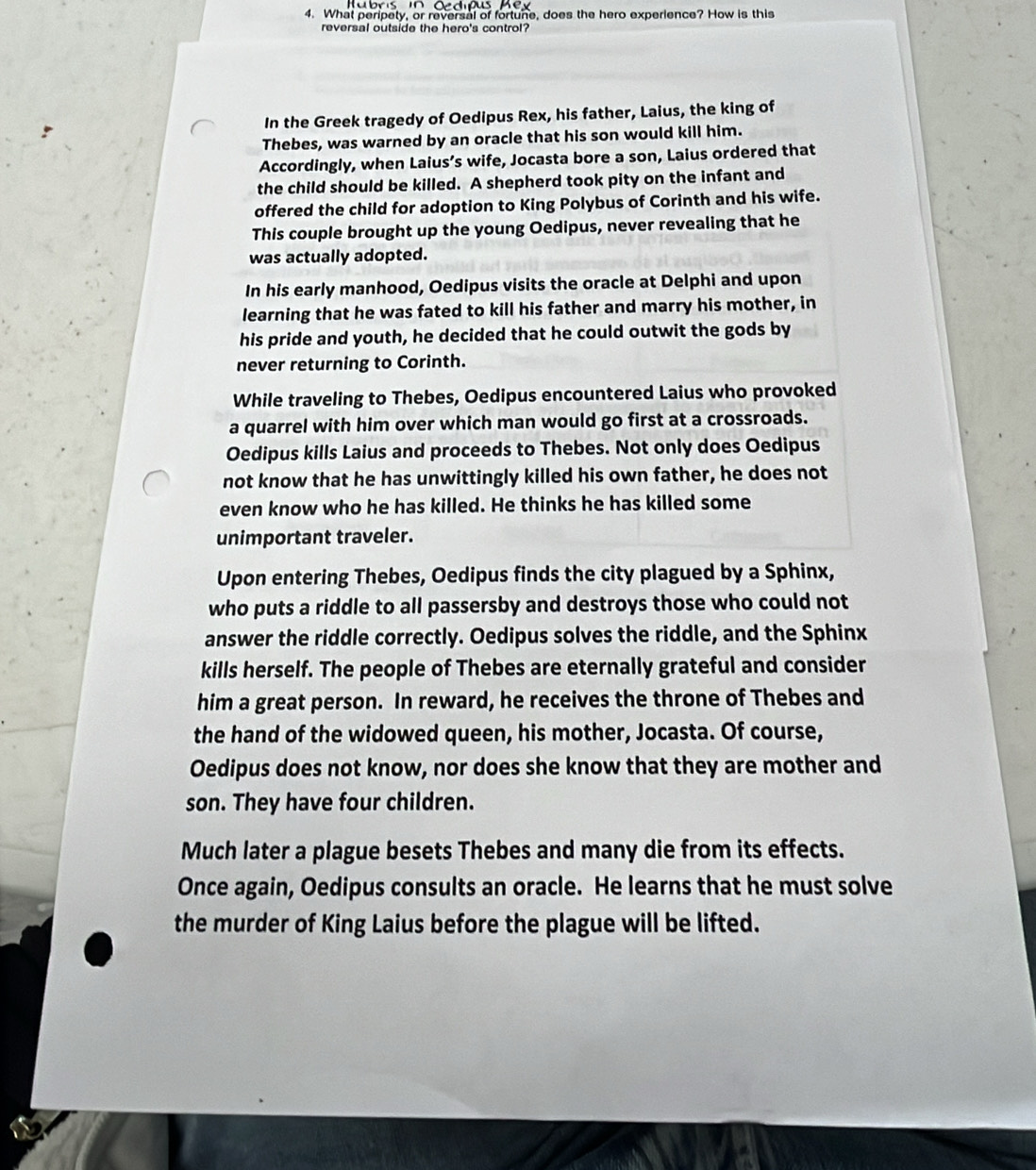 What peripety, or reversal of fortune, does the hero experience? How is this 
reversal outside the hero's control? 
In the Greek tragedy of Oedipus Rex, his father, Laius, the king of 
Thebes, was warned by an oracle that his son would kill him. 
Accordingly, when Laius’s wife, Jocasta bore a son, Laius ordered that 
the child should be killed. A shepherd took pity on the infant and 
offered the child for adoption to King Polybus of Corinth and his wife. 
This couple brought up the young Oedipus, never revealing that he 
was actually adopted. 
In his early manhood, Oedipus visits the oracle at Delphi and upon 
learning that he was fated to kill his father and marry his mother, in 
his pride and youth, he decided that he could outwit the gods by 
never returning to Corinth. 
While traveling to Thebes, Oedipus encountered Laius who provoked 
a quarrel with him over which man would go first at a crossroads. 
Oedipus kills Laius and proceeds to Thebes. Not only does Oedipus 
not know that he has unwittingly killed his own father, he does not 
even know who he has killed. He thinks he has killed some 
unimportant traveler. 
Upon entering Thebes, Oedipus finds the city plagued by a Sphinx, 
who puts a riddle to all passersby and destroys those who could not 
answer the riddle correctly. Oedipus solves the riddle, and the Sphinx 
kills herself. The people of Thebes are eternally grateful and consider 
him a great person. In reward, he receives the throne of Thebes and 
the hand of the widowed queen, his mother, Jocasta. Of course, 
Oedipus does not know, nor does she know that they are mother and 
son. They have four children. 
Much later a plague besets Thebes and many die from its effects. 
Once again, Oedipus consults an oracle. He learns that he must solve 
the murder of King Laius before the plague will be lifted.