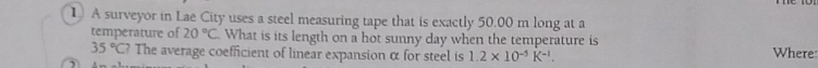 A surveyor in Lae City uses a steel measuring tape that is exactly 50.00 m long at a 
temperature of 20°C What is its length on a hot sunny day when the temperature is
35°C? The average coefficient of linear expansion α for steel is 1.2* 10^(-5)K^(-1). Where