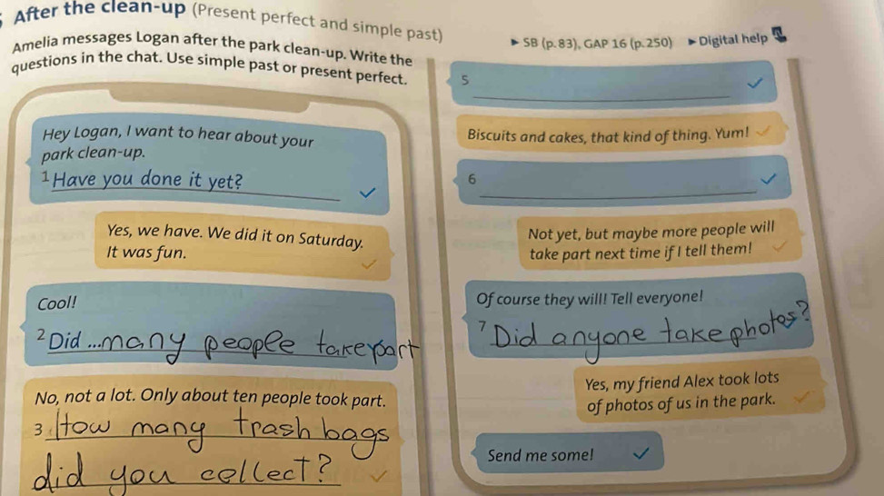 After the clean-up (Present perfect and simple past) 
SB (p. 83), GAP 16 (p. 250) * Digital help 
Amelia messages Logan after the park clean-up. Write the 
_ 
questions in the chat. Use simple past or present perfect. 5 
Hey Logan, I want to hear about your Biscuits and cakes, that kind of thing. Yum! 
park clean-up. 
_ 
1Have you done it yet? 
6 
Yes, we have. We did it on Saturday. 
Not yet, but maybe more people will 
It was fun. take part next time if I tell them! 
Cool! Of course they will! Tell everyone! 
7 
_ 
é Did 
_ 
Yes, my friend Alex took lots 
No, not a lot. Only about ten people took part. 
3_ of photos of us in the park. 
Send me some! 
_