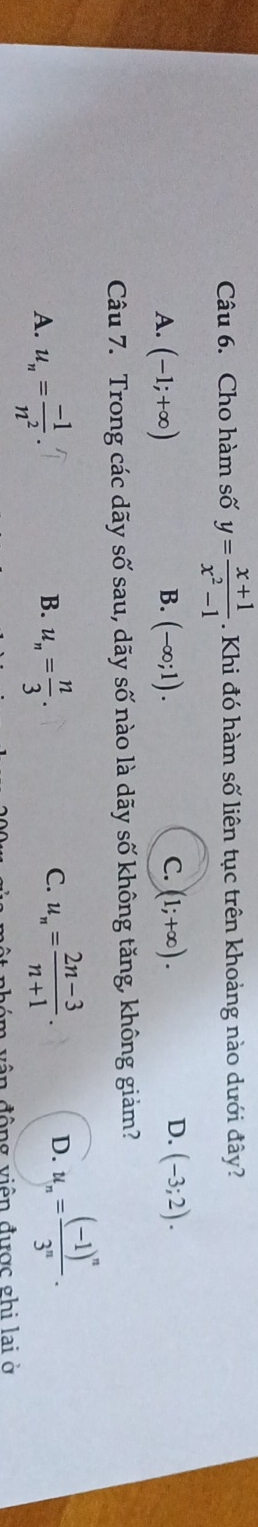 Cho hàm số y= (x+1)/x^2-1 . Khi đó hàm số liên tục trên khoảng nào dưới đây?
C.
A. (-1;+∈fty ) (-∈fty ;1). (1;+∈fty ). 
B.
D. (-3;2). 
Câu 7. Trong các dãy số sau, dãy số nào là dãy số không tăng, không giảm?
B.
A. u_n= (-1)/n^2 . u_n= n/3 .
C. u_n= (2n-3)/n+1 . D. u_n=frac (-1)^n3^n. 
m vận động viên được ghi lai ở