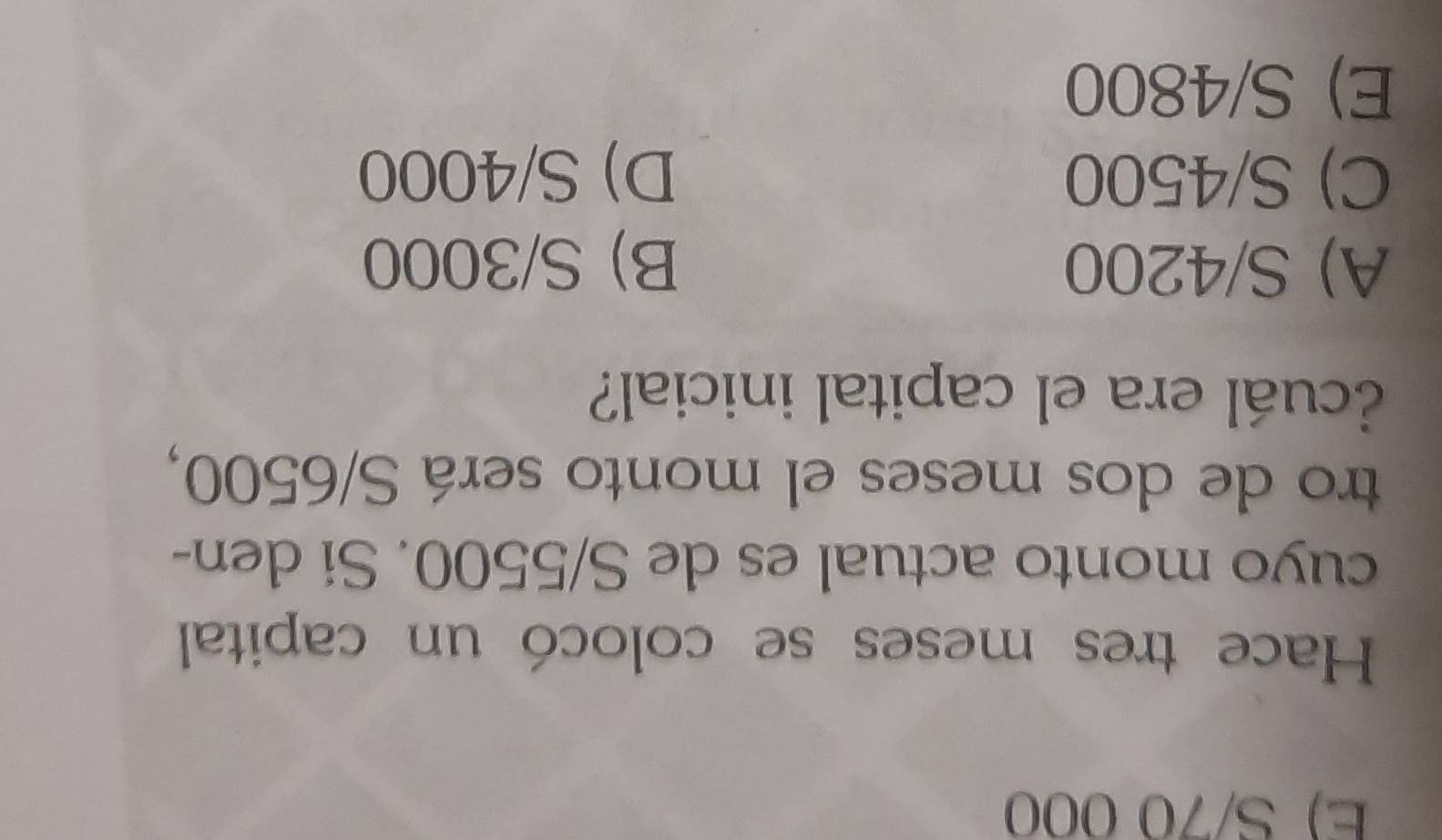 E) S/70 000
Hace tres meses se colocó un capital
cuyo monto actual es de S/5500. Si den-
tro de dos meses el monto será S/6500,
¿cuál era el capital inicial?
A) S/4200 B) S/3000
C) S/4500 D) S/4000
E) S/4800