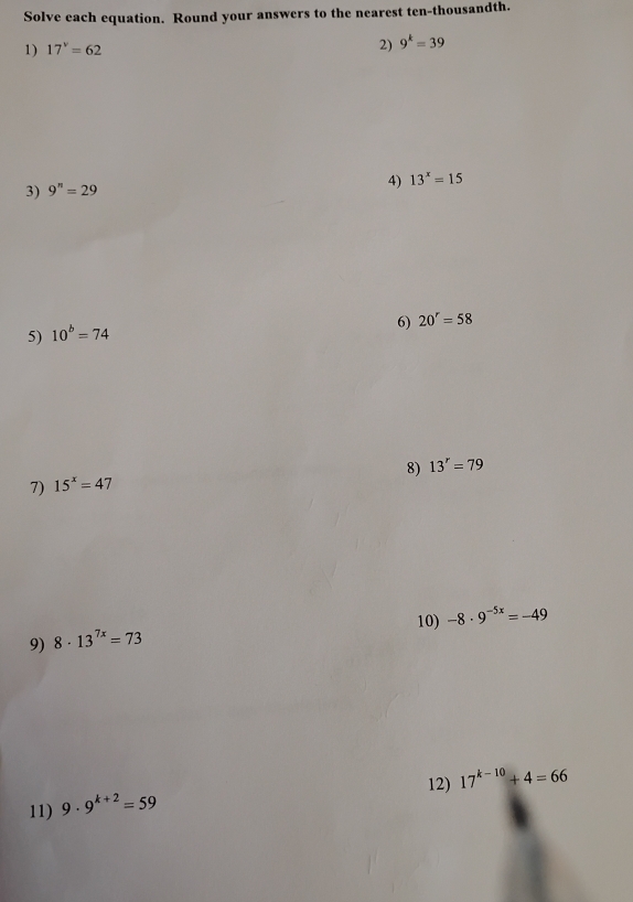 Solve each equation. Round your answers to the nearest ten-thousandth. 
1) 17^v=62 2) 9^k=39
3) 9^n=29 4) 13^x=15
6) 20^r=58
5) 10^b=74
8) 13^r=79
7) 15^x=47
10) -8· 9^(-5x)=-49
9) 8· 13^(7x)=73
12) 17^(k-10)+4=66
11) 9· 9^(k+2)=59