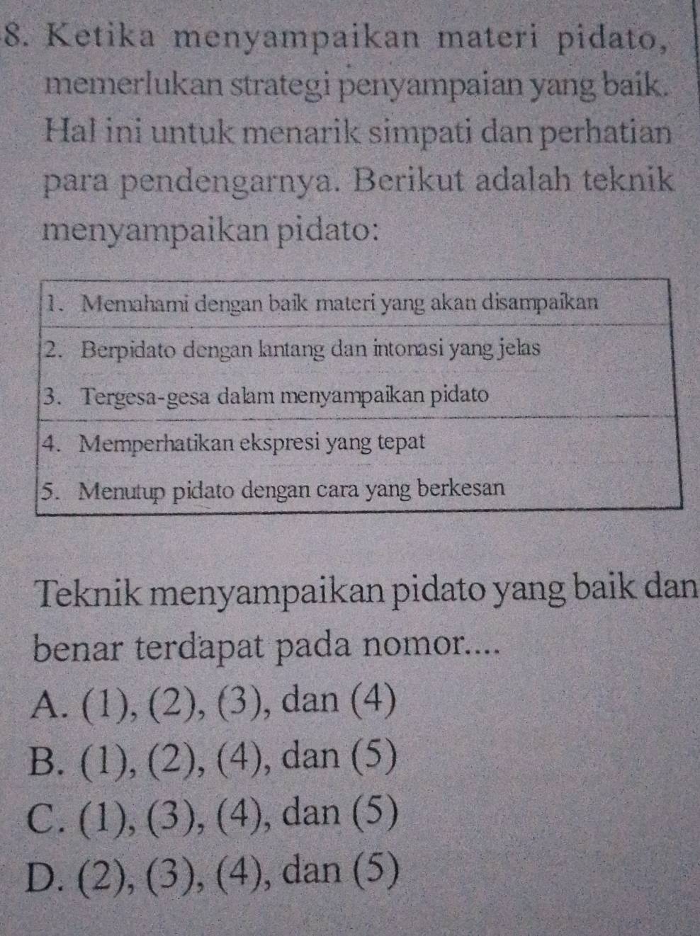 Ketika menyampaikan materi pidato,
memerlukan strategi penyampaian yang baik.
Hal ini untuk menarik simpati dan perhatian
para pendengarnya. Berikut adalah teknik
menyampaikan pidato:
Teknik menyampaikan pidato yang baik dan
benar terdapat pada nomor....
A. (1), (2), (3), dan (4)
B. (1), (2), (4) , dan (5)
C. (1), (3), (4) , dan (5)
D. (2), (3), (4) , dan (5)