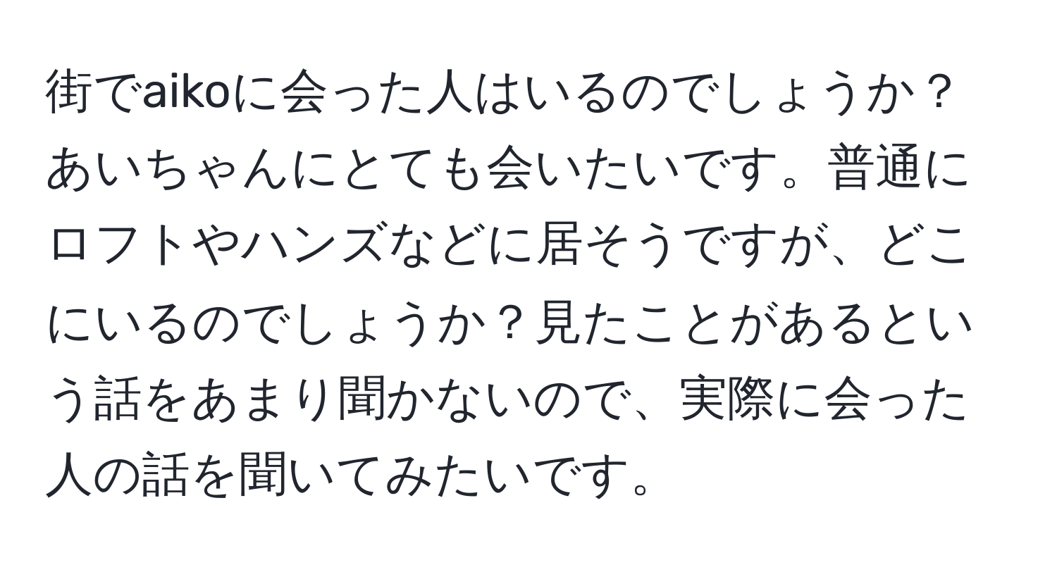 街でaikoに会った人はいるのでしょうか？あいちゃんにとても会いたいです。普通にロフトやハンズなどに居そうですが、どこにいるのでしょうか？見たことがあるという話をあまり聞かないので、実際に会った人の話を聞いてみたいです。