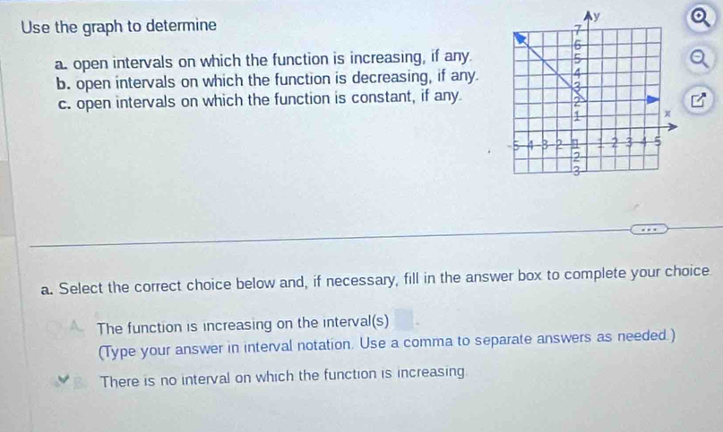 Use the graph to determine
a. open intervals on which the function is increasing, if any.
b. open intervals on which the function is decreasing, if any
c. open intervals on which the function is constant, if any.
/
a. Select the correct choice below and, if necessary, fill in the answer box to complete your choice
The function is increasing on the interval(s)
(Type your answer in interval notation. Use a comma to separate answers as needed.)
There is no interval on which the function is increasing