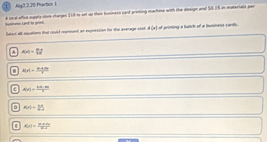 Alg2.2.20 Practice 1
A local office supply store charges $18 to set up their business card printing machine with the design and $0.15 in materials per
business card to print.
Select all equations that could represent an expression for the average cost A(z) of printing a batch of x business cards.
A A(z)= (18+8)/8.5 
B A(t)= (18+0.65s)/x 
C A(x)= (0.15+50x)/x 
D A(x)= (0.15)/12.4x 
E A(x)= (18* 0.15x)/18 