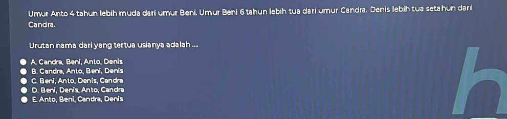 Umur Anto 4 tahun lebíh muda dari umur Beni, Umur Beni 6 tahun lebíh tua darí umur Candra. Denis lebih tua setahun dari
Candra.
Urutan nama dari yang tertua usianya adalah ....
A. Candra, Beni, Anto, Denis
B. Candra, Anto, Beni, Denis
C. Beni, Anto, Denis, Candra
D. Beni, Denis, Anto, Candra
E. Anto, Beni, Candra, Denis