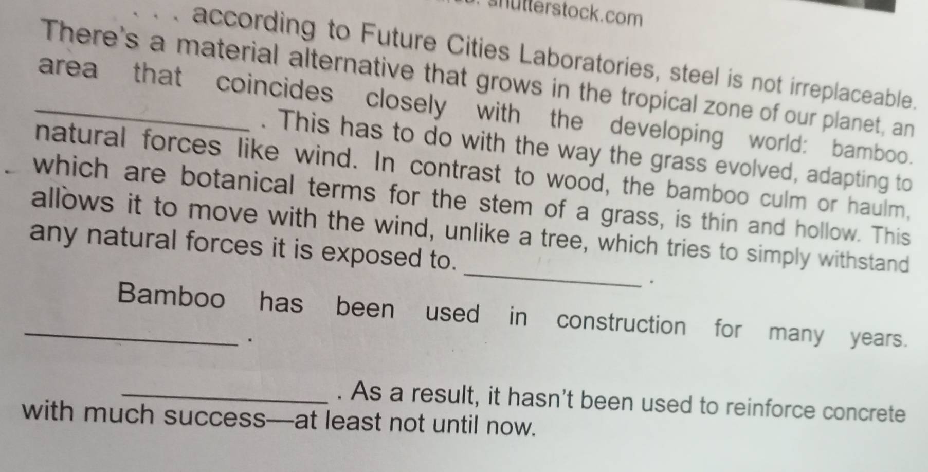 shütterstock.com 
according to Future Cities Laboratories, steel is not irreplaceable. 
There's a material alternative that grows in the tropical zone of our planet, an 
_area that coincides closely with the developing world: bamboo. 
. This has to do with the way the grass evolved, adapting to 
natural forces like wind. In contrast to wood, the bamboo culm or haulm, 
which are botanical terms for the stem of a grass, is thin and hollow. This 
_ 
allows it to move with the wind, unlike a tree, which tries to simply withstand 
any natural forces it is exposed to. 
. 
_Bamboo has been used in construction for many years. 
_. As a result, it hasn't been used to reinforce concrete 
with much success—at least not until now.