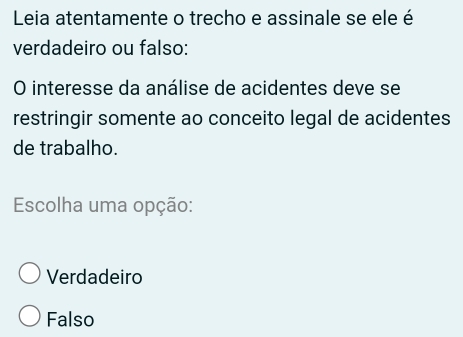 Leia atentamente o trecho e assinale se ele é
verdadeiro ou falso:
O interesse da análise de acidentes deve se
restringir somente ao conceito legal de acidentes
de trabalho.
Escolha uma opção:
Verdadeiro
Falso