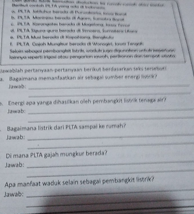 du Marte berrschen ceduchen is Turtrüreh üter wurdee 
Beribut contoh PLTA vana ada de Inconnta
G. PLTA Jatiluhur berada di Parwokartá, Iowa Barat
b. PLTA Maninjau berada dl Agam, Sumatra Barat. PETA Karangates berada di Magelana, Joar fimar
d. PLTA Sígura-gura berada dl Simoera, Sumatera Útara
e. PLTA Mus berada di Kapahlana, Benghula
E PLTA Gajah Munakur berada di Wonoairi, Jawa Tenach
Selain sebagal pembanakit lstrik, waduk juga digunahan untal hsperuar.
lainnya seperti Irigasi atau pengarian lawah, peribanan dan tempat uisata.
Jawablah pertanyaan-pertanyaan berikut berdasarkan teks tersbut 
a. Bagaimana memanfaatkan air sebagal sumber energi listrik?
Jawab:
_
_
Energi apa yanga dihasilkan oleh pembangkit listrik tenaga air?
Jawab:
_
_
Bagaimana listrik dari PLTA sampai ke rumah?
_
Jawab:
_
Di mana PLTA gajah mungkur berada?
_
Jawab:
_
_
Apa manfaat waduk selain sebagai pembangkit listrik?
_
Jawab:
_