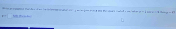 Write an equation that describes the following relationship: y varies jointly as z and the square root of z, and when x=2 and z=9 then y=42
y=□ help (formulas)