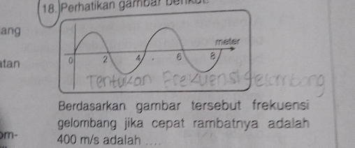 18.)Perhatikan gambar benkul 
ang 
tan 
Berdasarkan gambar tersebut frekuensi 
gelombang jika cepat rambatnya adalah
m- 400 m/s adalah