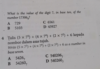 What is the value of the digit 7, in base ten, of the
number 17306?
A 729 C 6561
B 5103 D 45927
4 Tulis (5* 7^5)+(4* 7^4)+(2* 7^2)+6 kepada
nombor dalam asas tujuh.
Write (5* 7^5)+(4* 7^4)+(2* 7^2)+6 as a number in
base seven.
A 5426, C 54020 O_7
B 54260, D 540260,