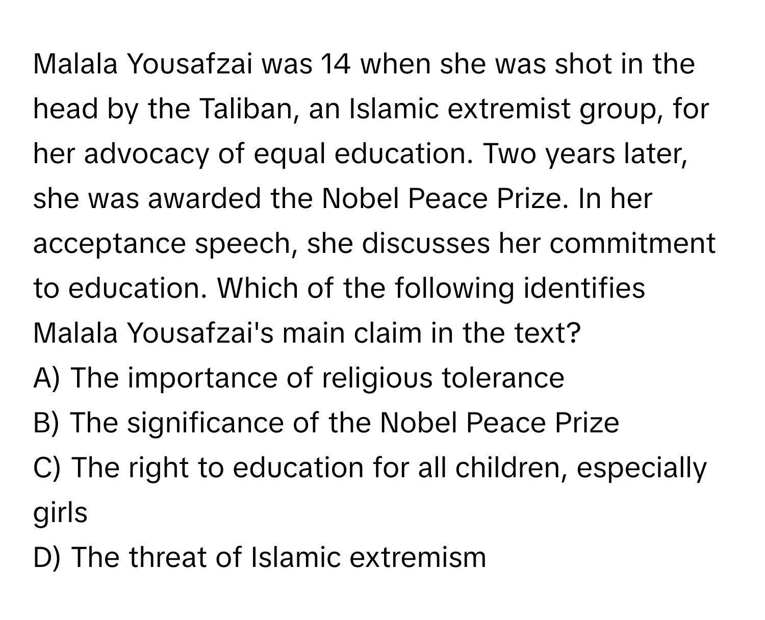 Malala Yousafzai was 14 when she was shot in the head by the Taliban, an Islamic extremist group, for her advocacy of equal education. Two years later, she was awarded the Nobel Peace Prize. In her acceptance speech, she discusses her commitment to education. Which of the following identifies Malala Yousafzai's main claim in the text?

A) The importance of religious tolerance
B) The significance of the Nobel Peace Prize
C) The right to education for all children, especially girls
D) The threat of Islamic extremism