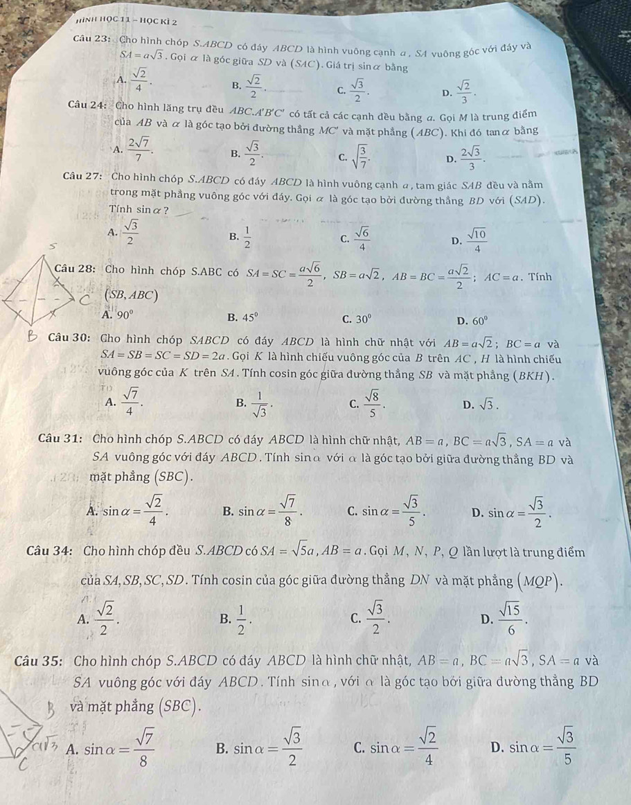 hình Học 11 - Học kì 2
Câu 23:  Cho hình chóp S.ABCD có đáy ABCD là hình vuông cạnh α , SA vuông góc với đáy và
SA=asqrt(3). Gọi ữ là góc giữa SD và (SAC). Giá trị sinữ bằng
A.  sqrt(2)/4 .
B.  sqrt(2)/2  C.  sqrt(3)/2 . D.  sqrt(2)/3 .
Câu 24: Cho hình lăng trụ đều ABC. A'B'C' có tất cả các cạnh đều bằng a. Gọi M là trung điểm
của AB và α là góc tạo bởi đường thẳng MC' và mặt phẳng ( ABC). Khi đó tanα bằng
A.  2sqrt(7)/7 .  sqrt(3)/2 . sqrt(frac 3)7. D.  2sqrt(3)/3 .
B.
a  
C.
Câu 27: Cho hình chóp S.ABCD có đáy ABCD là hình vuông cạnh a, tam giác SAB đều và nằm
trong mặt phẳng vuông góc với đáy. Gọi α là góc tạo bởi đường thẳng BD với (SAD).
Tính sinα?
A.  sqrt(3)/2 
B.  1/2   sqrt(6)/4   sqrt(10)/4 
C.
D.
Câu 28: Cho hình chóp S.ABC có SA=SC= asqrt(6)/2 ,SB=asqrt(2),AB=BC= asqrt(2)/2 ;AC=a. Tính
(SB.
4BC)
90° B. 45° C. 30° D. 60°
Câu 30: Gho hình chóp SABCD có đáy ABCD là hình chữ nhật với AB=asqrt(2);BC=a và
SA=SB=SC=SD=2a. Gọi K là hình chiếu vuông góc của B trên AC , H là hình chiếu
vuông góc của K trên SA . Tính cosin góc giữa đường thẳng SB và mặt phẳng (BKH).
A.  sqrt(7)/4 .  1/sqrt(3) .  sqrt(8)/5 . D. sqrt(3).
B.
C.
Câu 31: Cho hình chóp S.ABCD có đáy ABCD là hình chữ nhật, AB=a,BC=asqrt(3),SA=a và
SA vuông góc với đáy ABCD . Tính sinα với α là góc tạo bởi giữa đường thẳng BD và
mặt phẳng (SBC).
A. sin alpha = sqrt(2)/4 . B. sin alpha = sqrt(7)/8 . C. sin alpha = sqrt(3)/5 . D. sin alpha = sqrt(3)/2 .
Câu 34: Cho hình chóp đều S.ABCD có SA=sqrt(5)a,AB=a Gọi M, N, P, Q lần lượt là trung điểm
của SA, SB, SC, SD. Tính cosin của góc giữa đường thẳng DN và mặt phẳng (MQP).
A.  sqrt(2)/2 .  1/2 .  sqrt(3)/2 .  sqrt(15)/6 .
B.
C.
D.
Câu 35: Cho hình chóp S.ABCD có đáy ABCD là hình chữ nhật, AB=a,BC=asqrt(3),SA=a và
SA vuông góc với đáy ABCD . Tính sinα, với α là góc tạo bởi giữa đường thẳng BD
và mặt phẳng (SBC).
A. sin alpha = sqrt(7)/8  B. sin alpha = sqrt(3)/2  C. sin alpha = sqrt(2)/4  D. sin alpha = sqrt(3)/5 