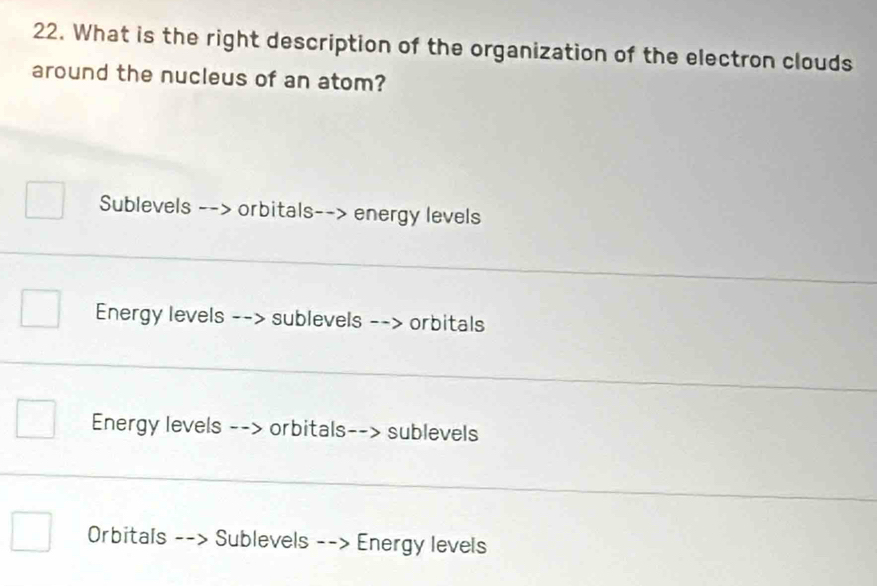 What is the right description of the organization of the electron clouds 
around the nucleus of an atom? 
Sublevels --> orbitals--> energy levels 
_ 
Energy levels --> sublevels --> orbitals 
_ 
Energy levels --> orbitals--> sublevels 
_ 
Orbitals --> Sublevels --> Energy levels