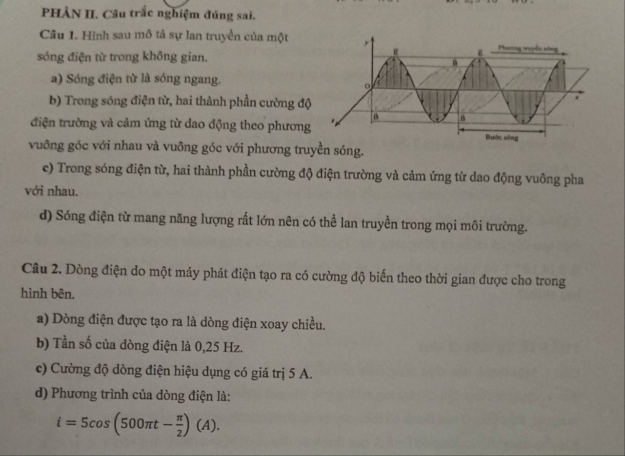 PHÀN II. Câu trắc nghiệm đúng sai.
Câu 1. Hình sau mô tả sự lan truyền của một
sóng điện từ trong không gian.
a) Sóng điện từ là sóng ngang.
b) Trong sóng điện từ, hai thành phần cường độ
điện trường và cảm ứng từ dao động theo phương
vuông góc với nhau và vuông góc với phương truyền sóng.
c) Trong sóng điện từ, hai thành phần cường độ điện trường và cảm ứng từ dao động vuông pha
với nhau.
d) Sóng điện từ mang năng lượng rất lớn nên có thể lan truyền trong mọi môi trường.
Câu 2. Dòng điện do một máy phát điện tạo ra có cường độ biến theo thời gian được cho trong
hình bên.
a) Dòng điện được tạo ra là dòng điện xoay chiều.
b) Tần số của dòng điện là 0,25 Hz.
c) Cường độ dòng điện hiệu dụng có giá trị 5 A.
d) Phương trình của dòng điện là:
i=5cos (500π t- π /2 )(A).