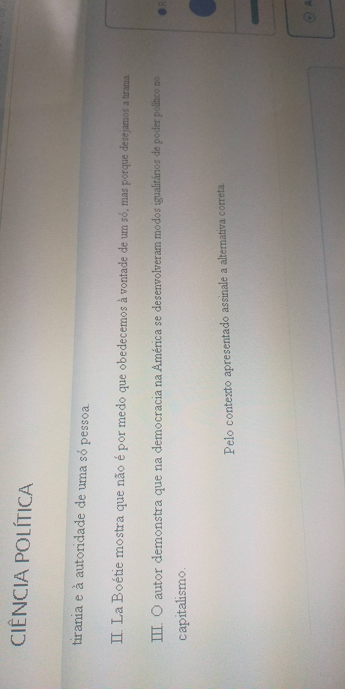 CIÊNCIA POLÍTICA 
tirania e à autoridade de uma só pessoa. 
II. La Boétie mostra que não é por medo que obedecemos à vontade de um só, mas porque desejamos a tirania 
autor demonstra que na democracia na América se desenvolveram modos igualitários de poder político no 
capitalismo. 
Pelo contexto apresentado assinale a alternativa correta.