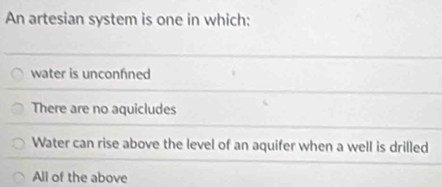 An artesian system is one in which:
water is unconfned
There are no aquicludes
Water can rise above the level of an aquifer when a well is drilled
All of the above